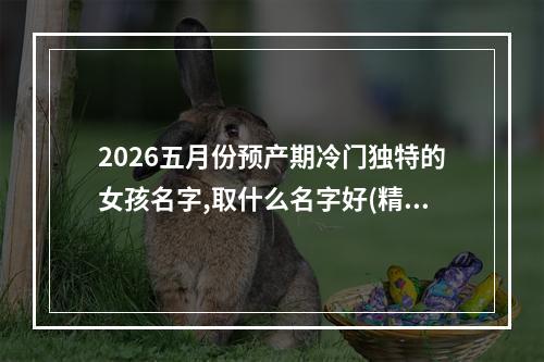 2026五月份预产期冷门独特的女孩名字,取什么名字好(精选)