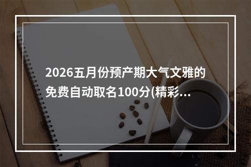 2026五月份预产期大气文雅的免费自动取名100分(精彩推荐)