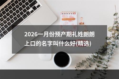 2026一月份预产期礼姓朗朗上口的名字叫什么好(精选)