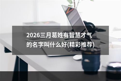 2026三月葛姓有智慧才气的名字叫什么好(精彩推荐)