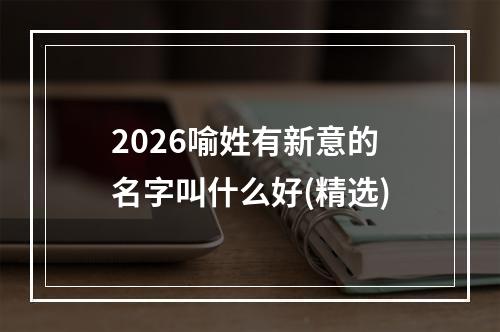 2026喻姓有新意的名字叫什么好(精选)