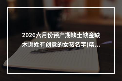 2026六月份预产期缺土缺金缺木谢姓有创意的女孩名字(精彩推荐)