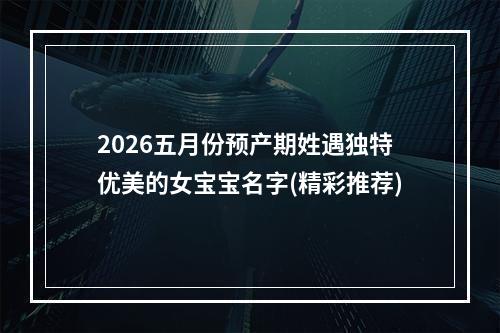 2026五月份预产期姓遇独特优美的女宝宝名字(精彩推荐)