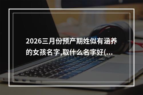 2026三月份预产期姓似有涵养的女孩名字,取什么名字好(精彩推荐)