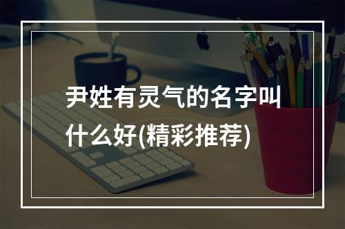 尹姓有灵气的名字叫什么好(精彩推荐)