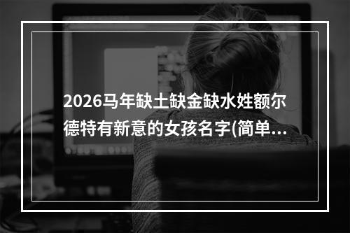 2026马年缺土缺金缺水姓额尔德特有新意的女孩名字(简单)