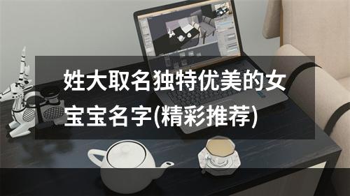 姓大取名独特优美的女宝宝名字(精彩推荐)