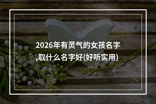 2026年有灵气的女孩名字,取什么名字好(好听实用)