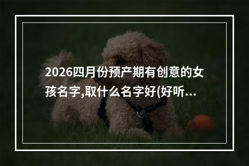 2026四月份预产期有创意的女孩名字,取什么名字好(好听实用)