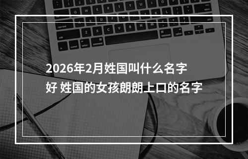2026年2月姓国叫什么名字好 姓国的女孩朗朗上口的名字