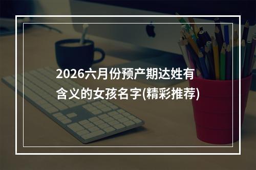 2026六月份预产期达姓有含义的女孩名字(精彩推荐)