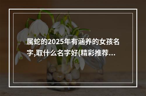 属蛇的2025年有涵养的女孩名字,取什么名字好(精彩推荐)