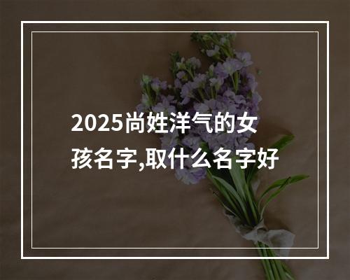 2025尚姓洋气的女孩名字,取什么名字好