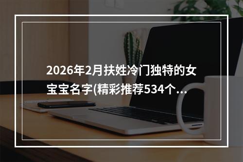 2026年2月扶姓冷门独特的女宝宝名字(精彩推荐534个)