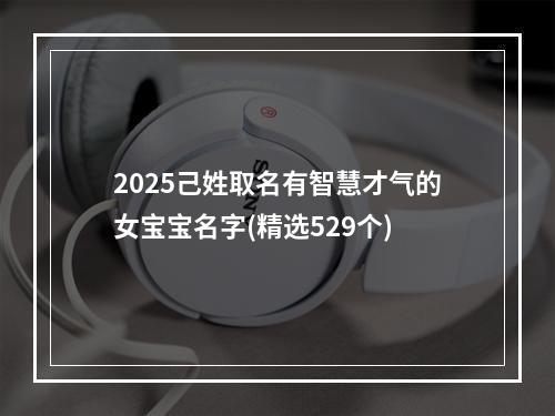 2025己姓取名有智慧才气的女宝宝名字(精选529个)