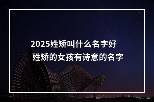 2025姓矫叫什么名字好 姓矫的女孩有诗意的名字