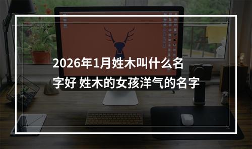 2026年1月姓木叫什么名字好 姓木的女孩洋气的名字