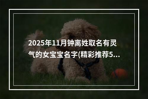 2025年11月钟离姓取名有灵气的女宝宝名字(精彩推荐521个)