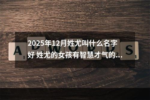 2025年12月姓尤叫什么名字好 姓尤的女孩有智慧才气的名字