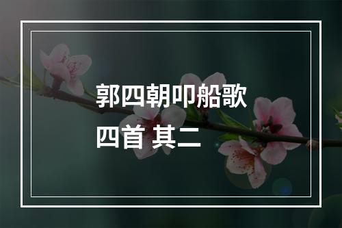 郭四朝叩船歌四首 其二