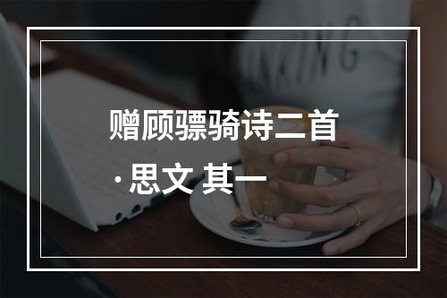 赠顾骠骑诗二首·思文 其一