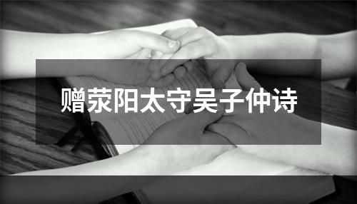 赠荥阳太守吴子仲诗