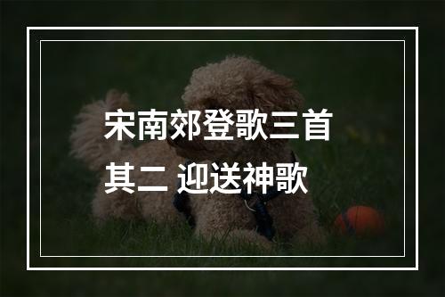 宋南郊登歌三首 其二 迎送神歌