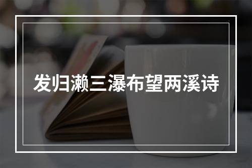 发归濑三瀑布望两溪诗
