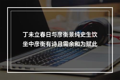 丁未立春日与彦衡景纯史生饮坐中彦衡有诗且需余和为赋此
