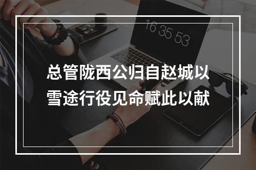 总管陇西公归自赵城以雪途行役见命赋此以献