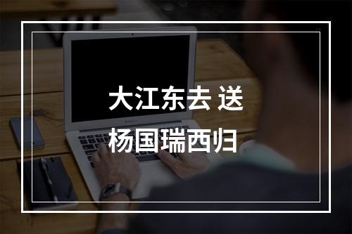 大江东去 送杨国瑞西归