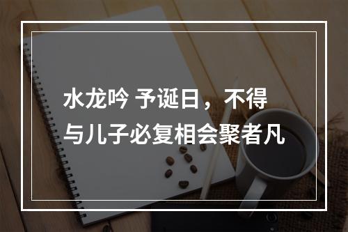 水龙吟 予诞日，不得与儿子必复相会聚者凡