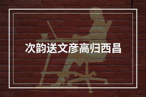 次韵送文彦高归西昌