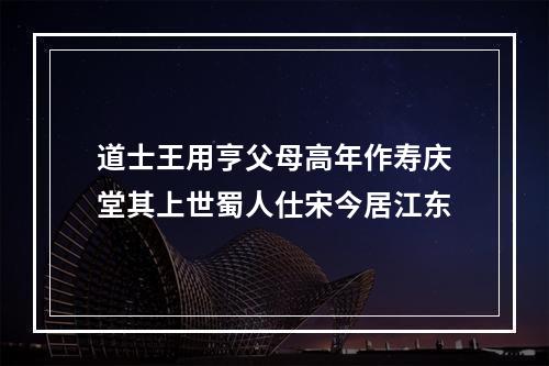 道士王用亨父母高年作寿庆堂其上世蜀人仕宋今居江东