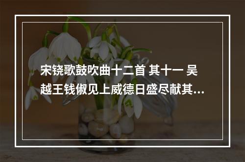宋铙歌鼓吹曲十二首 其十一 吴越王钱俶见上威德日盛尽献其土地为吴越归之十一