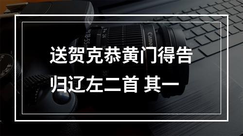 送贺克恭黄门得告归辽左二首 其一