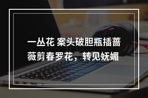 一丛花 案头破胆瓶插蔷薇剪春罗花，转见妩媚