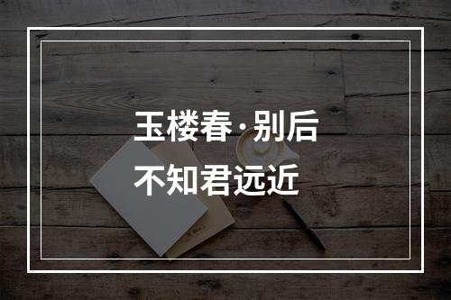 玉楼春·别后不知君远近