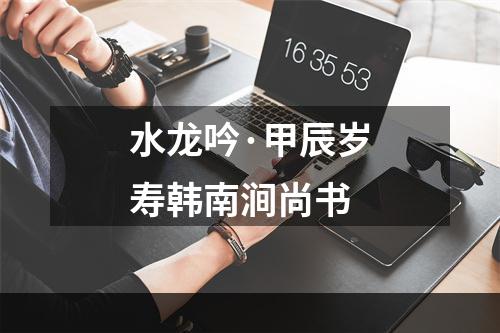 水龙吟·甲辰岁寿韩南涧尚书